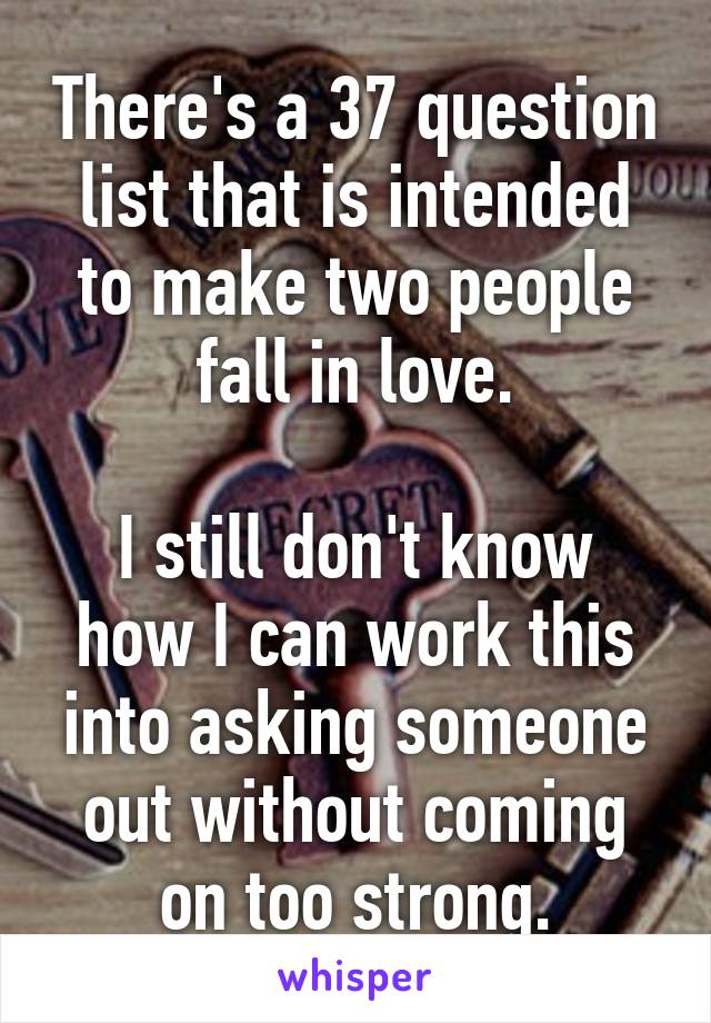 There's a 37 question list that is intended to make two people fall in love.

I still don't know how I can work this into asking someone out without coming on too strong.