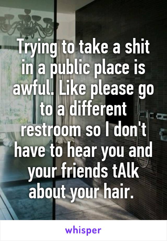 Trying to take a shit in a public place is awful. Like please go to a different restroom so I don't have to hear you and your friends tAlk about your hair. 