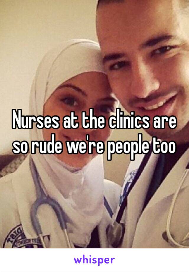 Nurses at the clinics are so rude we're people too 