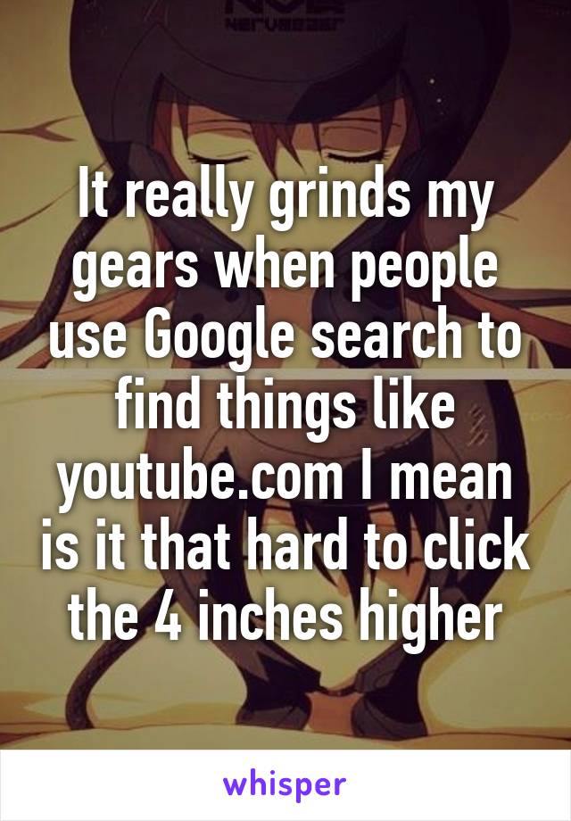 It really grinds my gears when people use Google search to find things like youtube.com I mean is it that hard to click the 4 inches higher