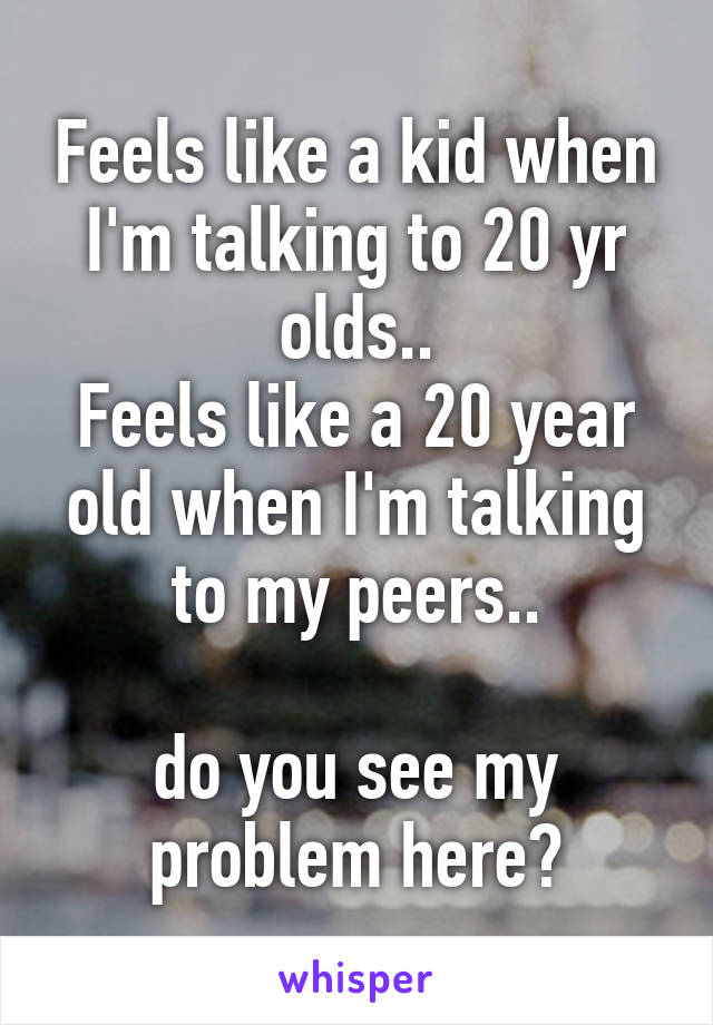 Feels like a kid when I'm talking to 20 yr olds..
Feels like a 20 year old when I'm talking to my peers..

do you see my problem here?