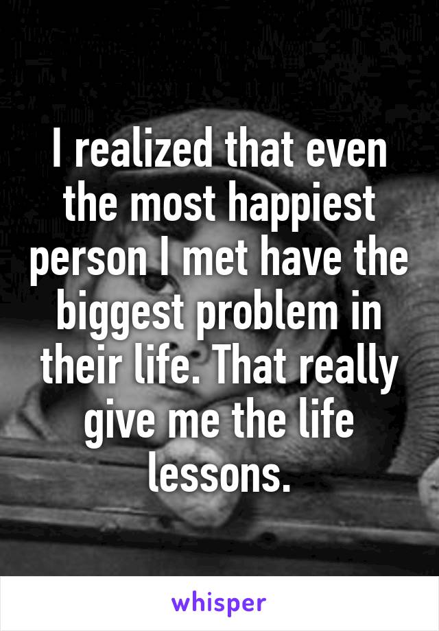 I realized that even the most happiest person I met have the biggest problem in their life. That really give me the life lessons.