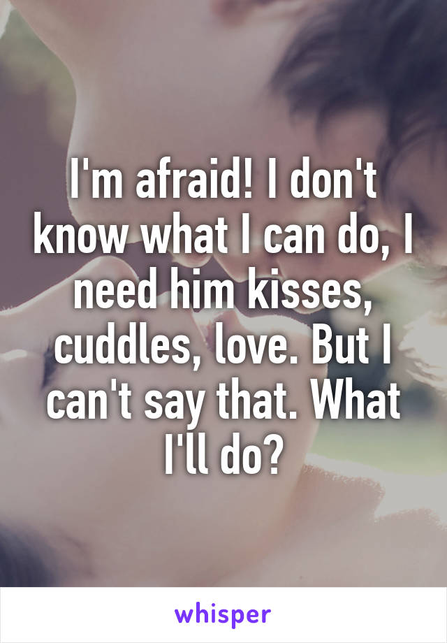 I'm afraid! I don't know what I can do, I need him kisses, cuddles, love. But I can't say that. What I'll do?