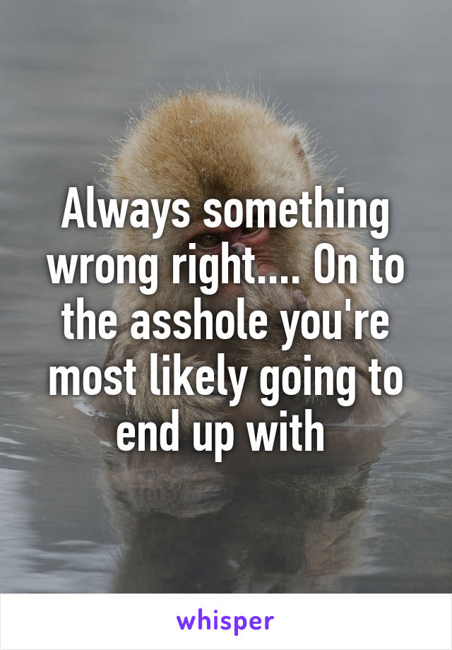 Always something wrong right.... On to the asshole you're most likely going to end up with 