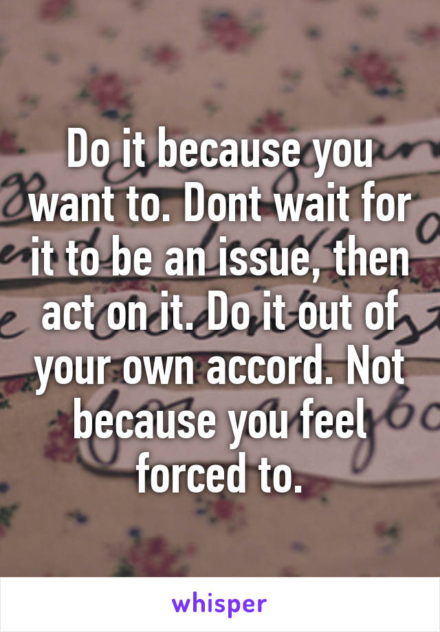 Do it because you want to. Dont wait for it to be an issue, then act on it. Do it out of your own accord. Not because you feel forced to.