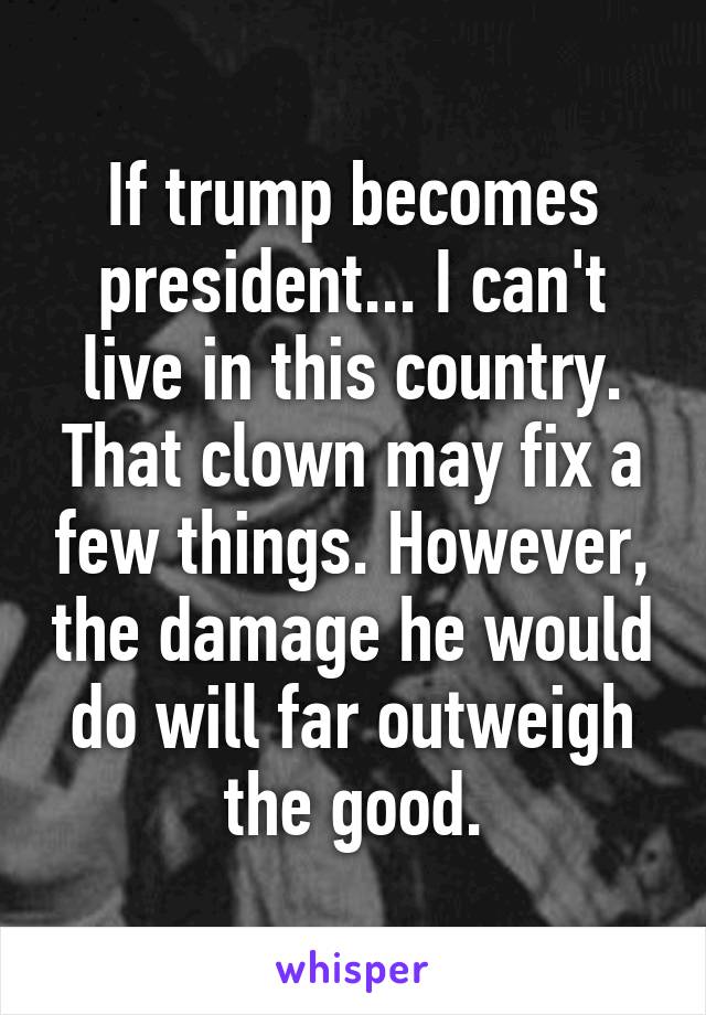 If trump becomes president... I can't live in this country. That clown may fix a few things. However, the damage he would do will far outweigh the good.