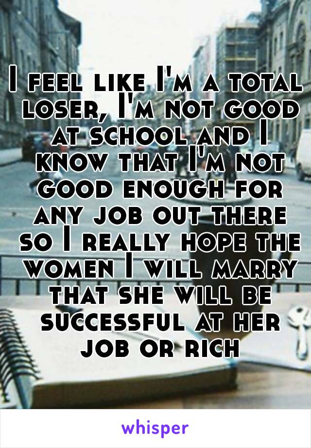 I feel like I'm a total loser, I'm not good at school and I know that I'm not good enough for any job out there so I really hope the women I will marry that she will be successful at her job or rich