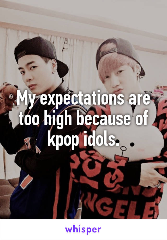 My expectations are too high because of kpop idols.