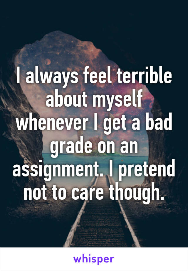 I always feel terrible about myself whenever I get a bad grade on an assignment. I pretend not to care though.