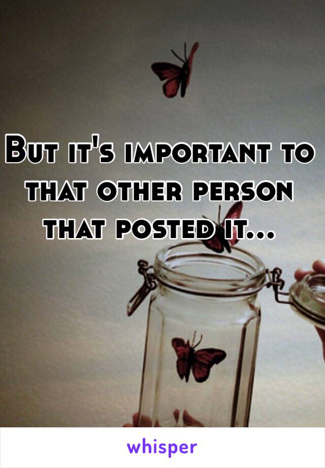 But it's important to that other person that posted it... 