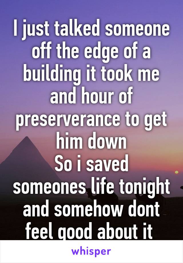 I just talked someone off the edge of a building it took me and hour of preserverance to get him down
So i saved someones life tonight and somehow dont feel good about it 