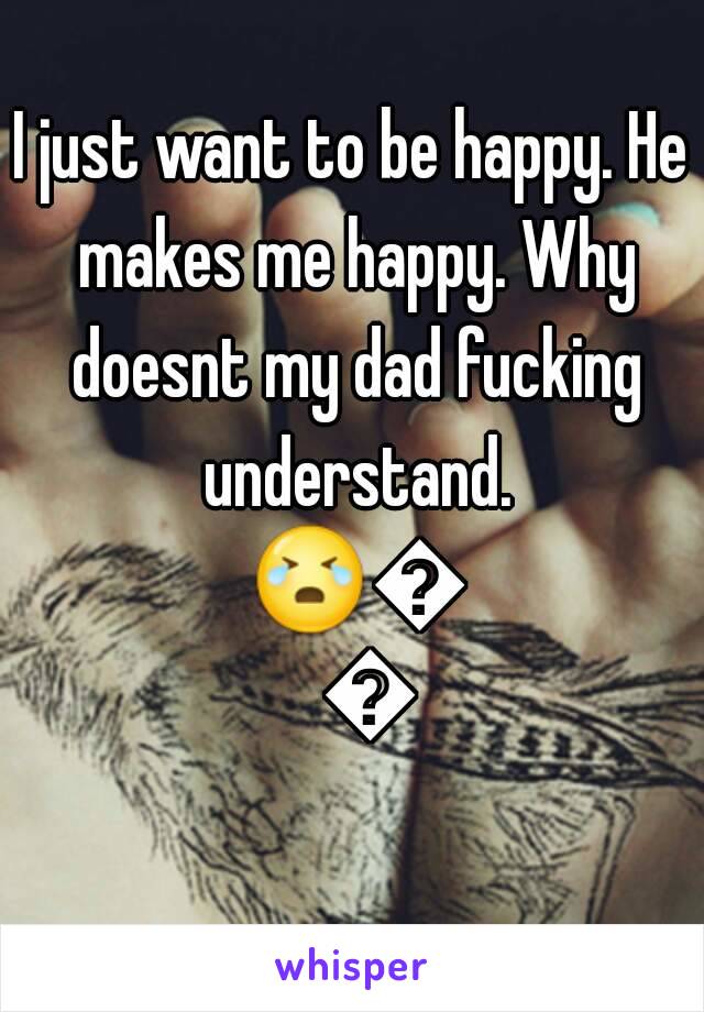 I just want to be happy. He makes me happy. Why doesnt my dad fucking understand. 😭😭😭