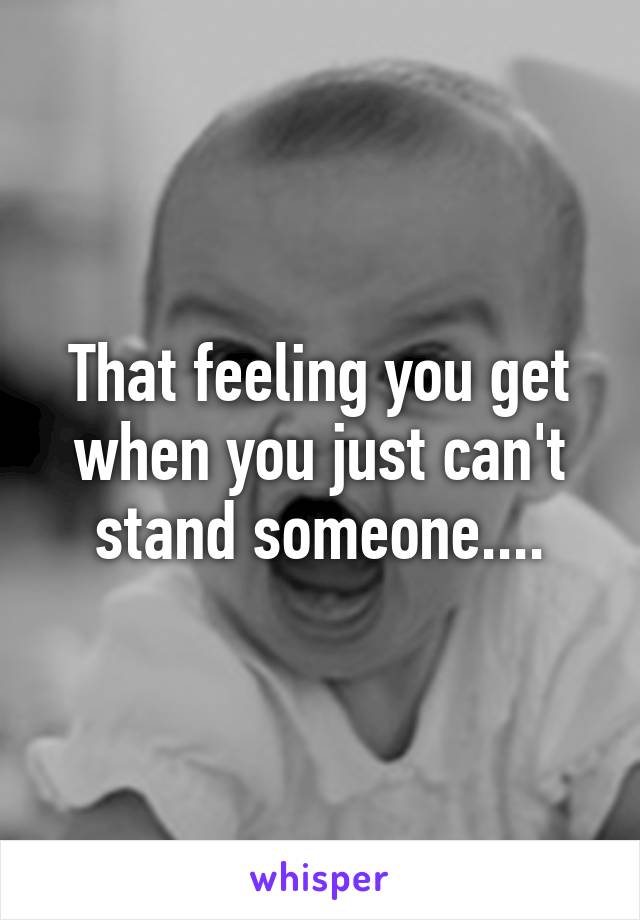 That feeling you get when you just can't stand someone....