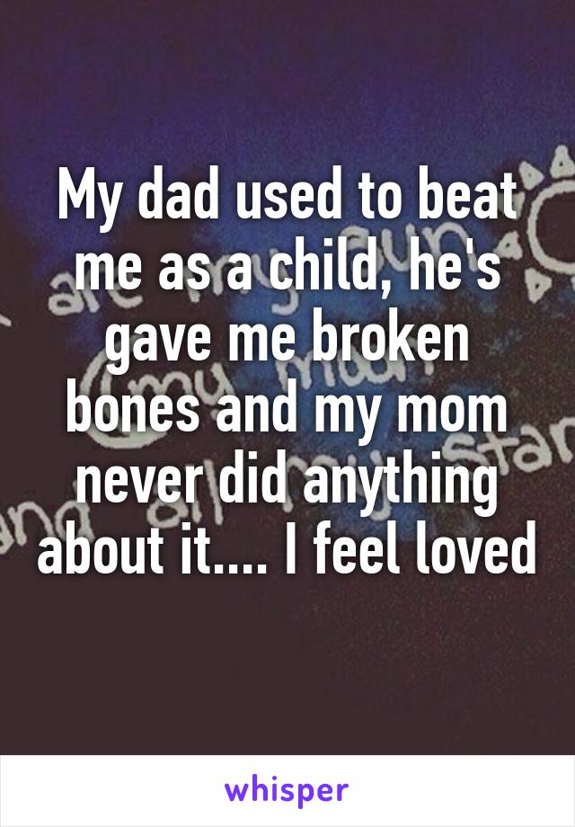 My dad used to beat me as a child, he's gave me broken bones and my mom never did anything about it.... I feel loved 