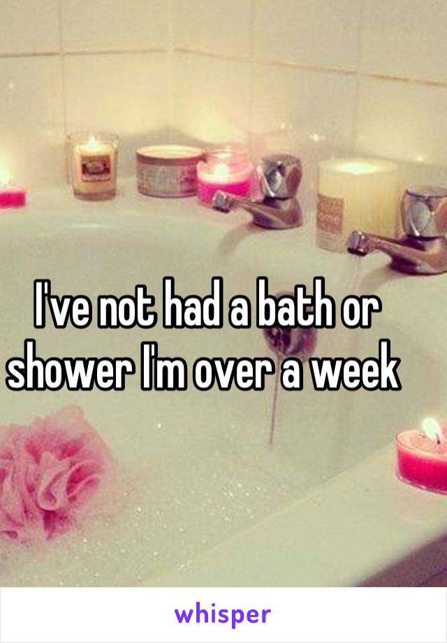 I've not had a bath or shower I'm over a week 