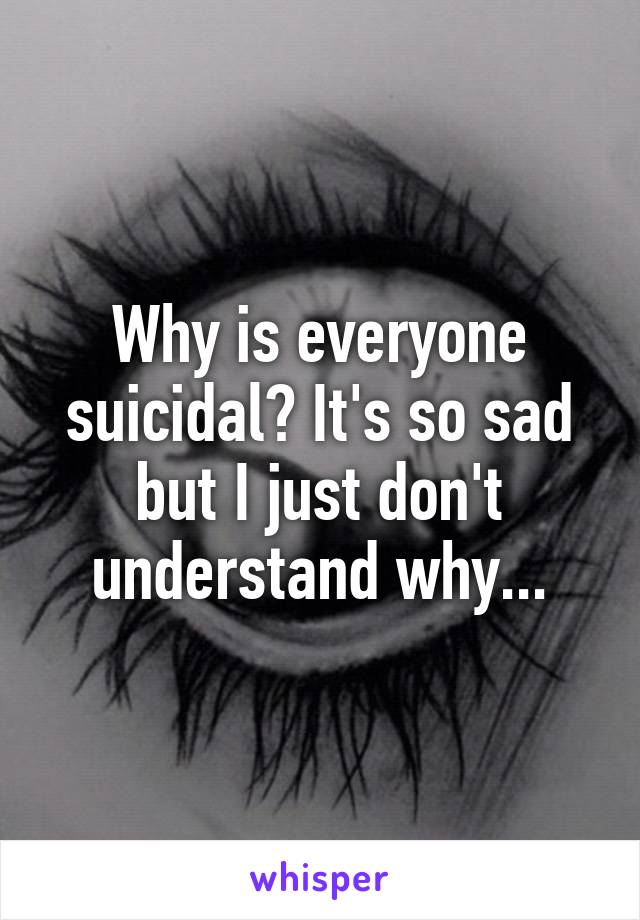 Why is everyone suicidal? It's so sad but I just don't understand why...