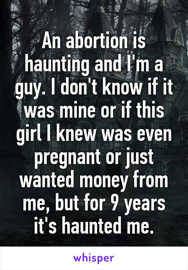 An abortion is haunting and I'm a guy. I don't know if it was mine or if this girl I knew was even pregnant or just wanted money from me, but for 9 years it's haunted me.