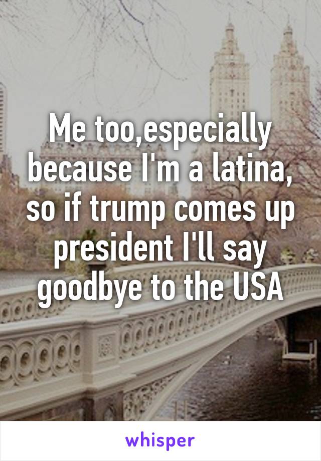 Me too,especially because I'm a latina, so if trump comes up president I'll say goodbye to the USA
