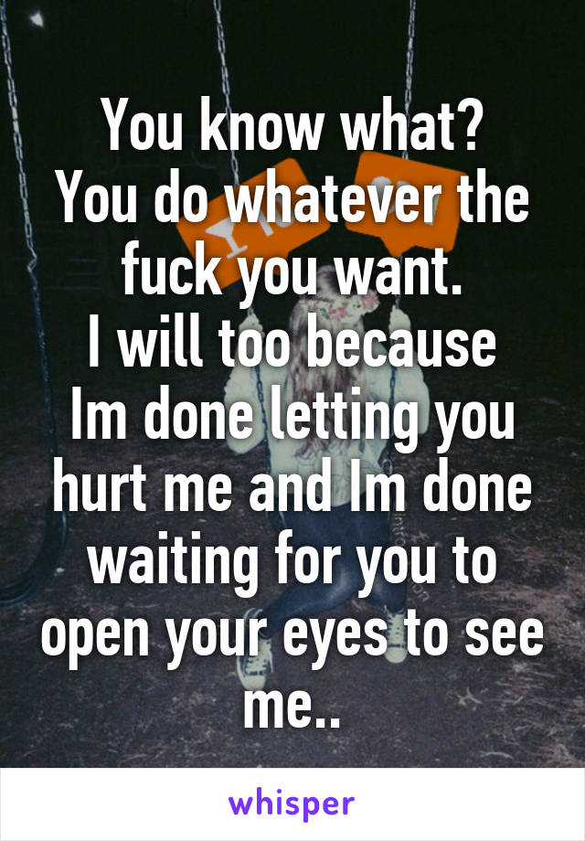 You know what?
You do whatever the fuck you want.
I will too because Im done letting you hurt me and Im done waiting for you to open your eyes to see me..