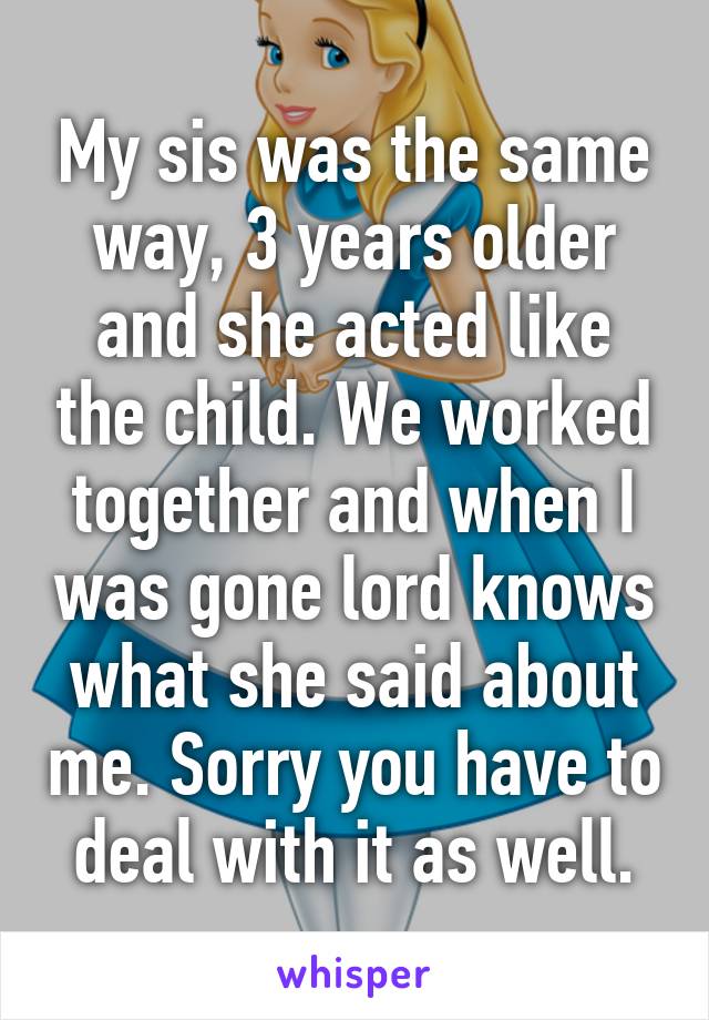 My sis was the same way, 3 years older and she acted like the child. We worked together and when I was gone lord knows what she said about me. Sorry you have to deal with it as well.