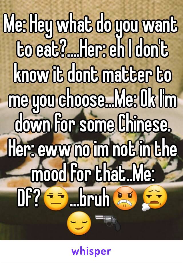 Me: Hey what do you want to eat?....Her: eh I don't know it dont matter to me you choose...Me: Ok I'm down for some Chinese. Her: eww no im not in the mood for that..Me: Df?😒...bruh😠😧 😏🔫