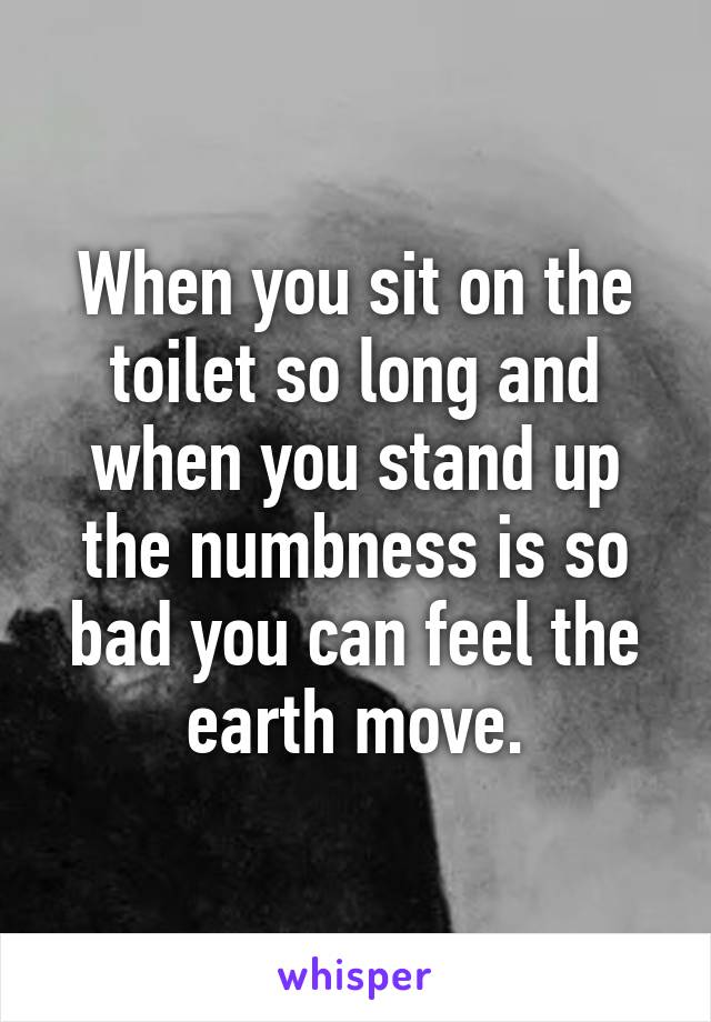 When you sit on the toilet so long and when you stand up the numbness is so bad you can feel the earth move.