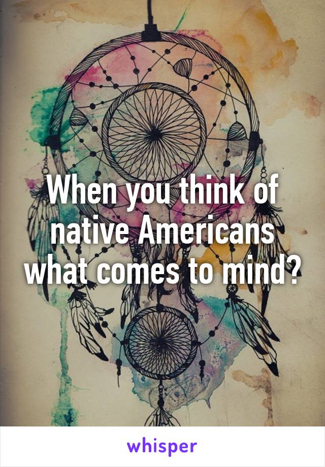 When you think of native Americans what comes to mind?