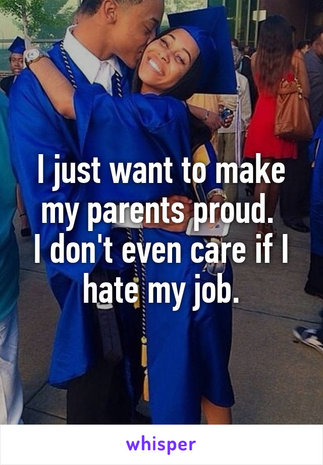 I just want to make my parents proud. 
I don't even care if I hate my job.