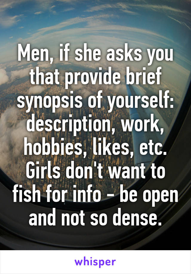 Men, if she asks you that provide brief synopsis of yourself: description, work, hobbies, likes, etc. Girls don't want to fish for info - be open and not so dense.