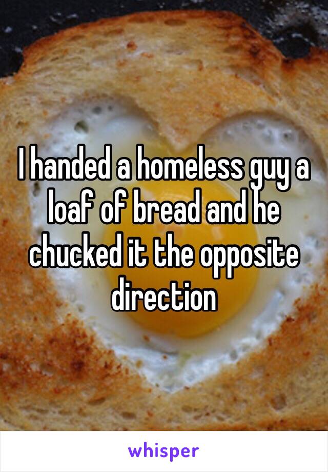 I handed a homeless guy a loaf of bread and he chucked it the opposite direction 