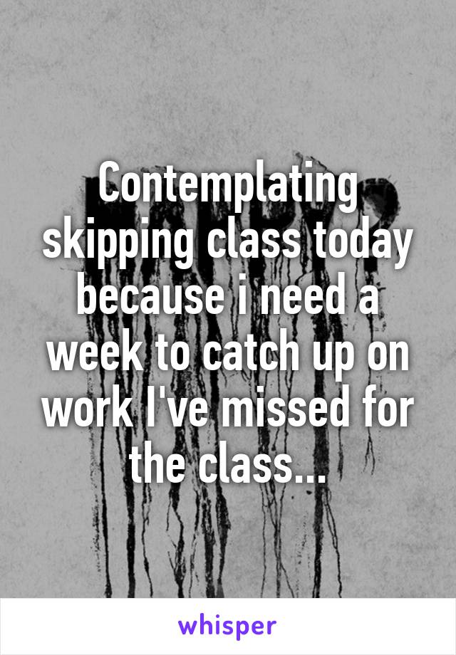 Contemplating skipping class today because i need a week to catch up on work I've missed for the class...