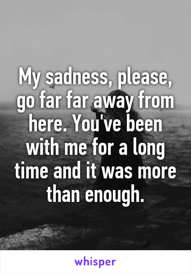 My sadness, please, go far far away from here. You've been with me for a long time and it was more than enough.