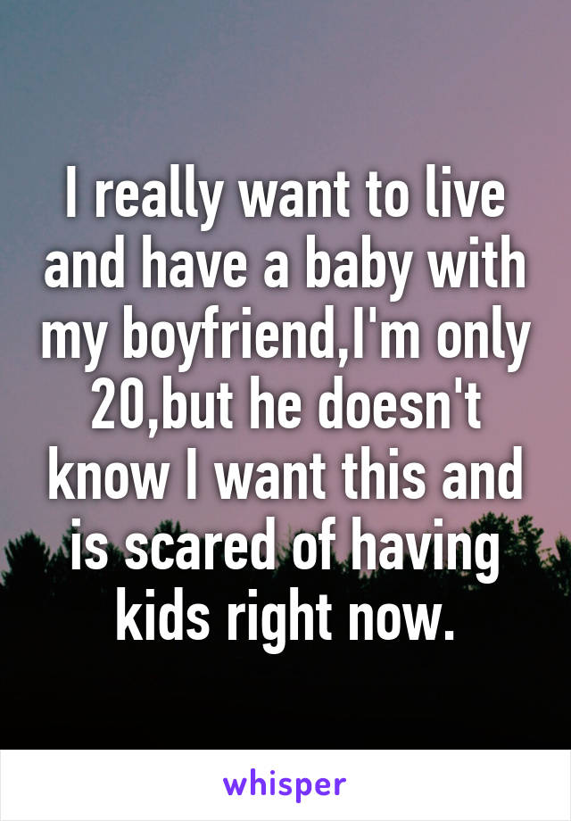 I really want to live and have a baby with my boyfriend,I'm only 20,but he doesn't know I want this and is scared of having kids right now.