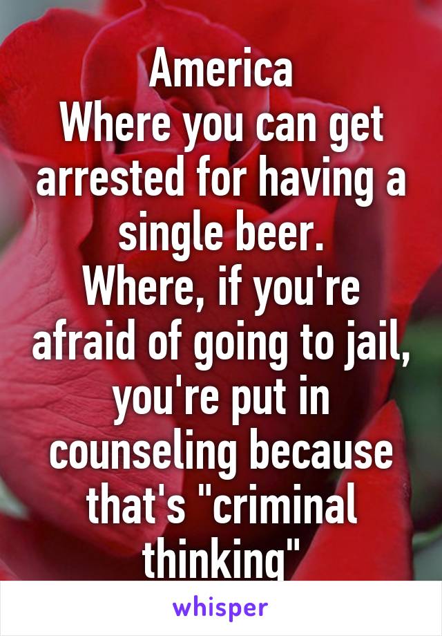 America
Where you can get arrested for having a single beer.
Where, if you're afraid of going to jail, you're put in counseling because that's "criminal thinking"