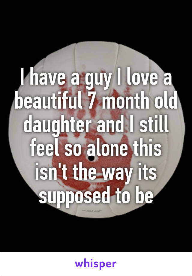 I have a guy I love a beautiful 7 month old daughter and I still feel so alone this isn't the way its supposed to be