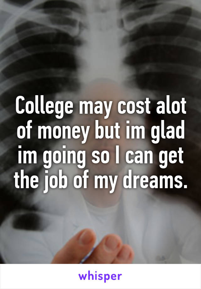 College may cost alot of money but im glad im going so I can get the job of my dreams.