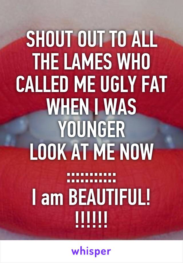 SHOUT OUT TO ALL THE LAMES WHO CALLED ME UGLY FAT
WHEN I WAS YOUNGER
LOOK AT ME NOW
:::::::::::
I am BEAUTIFUL! !!!!!!