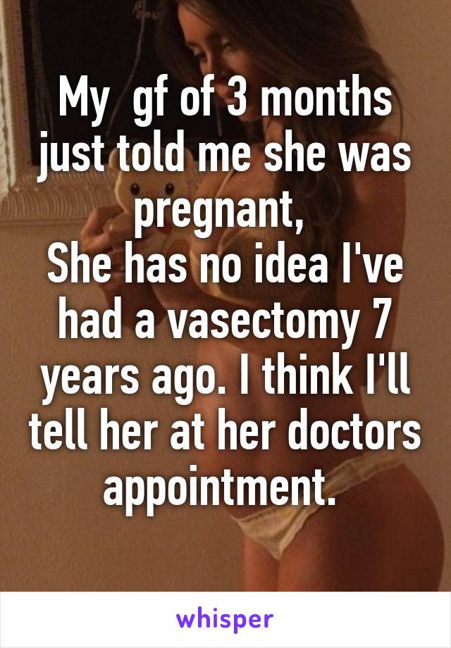 My  gf of 3 months just told me she was pregnant, 
She has no idea I've had a vasectomy 7 years ago. I think I'll tell her at her doctors appointment. 
 