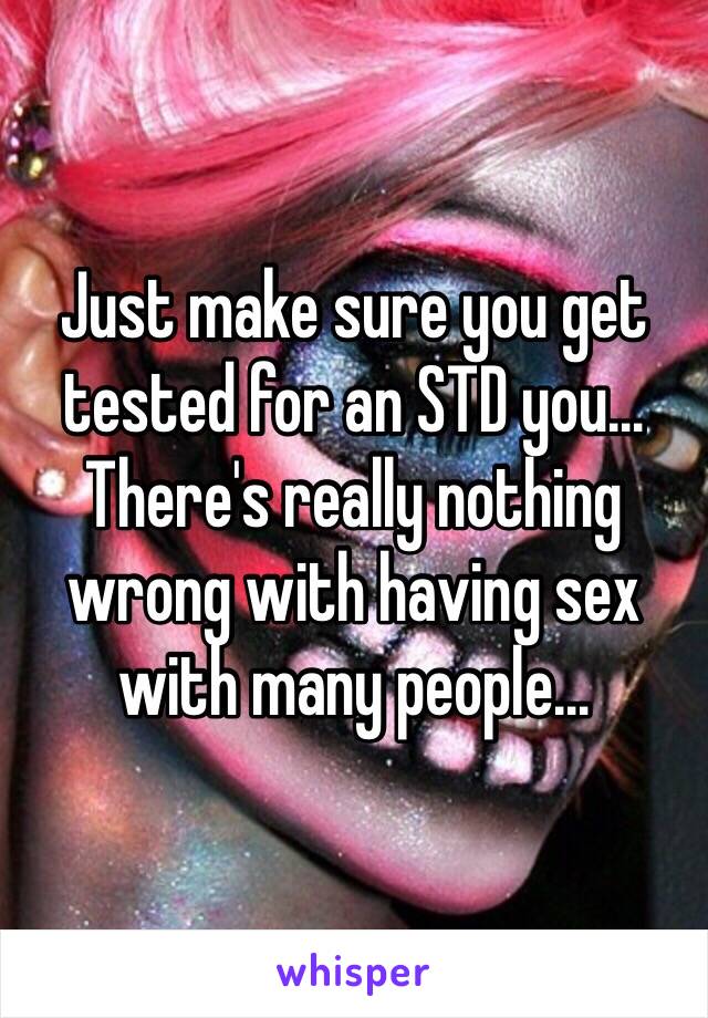 Just make sure you get tested for an STD you… There's really nothing wrong with having sex with many people… 