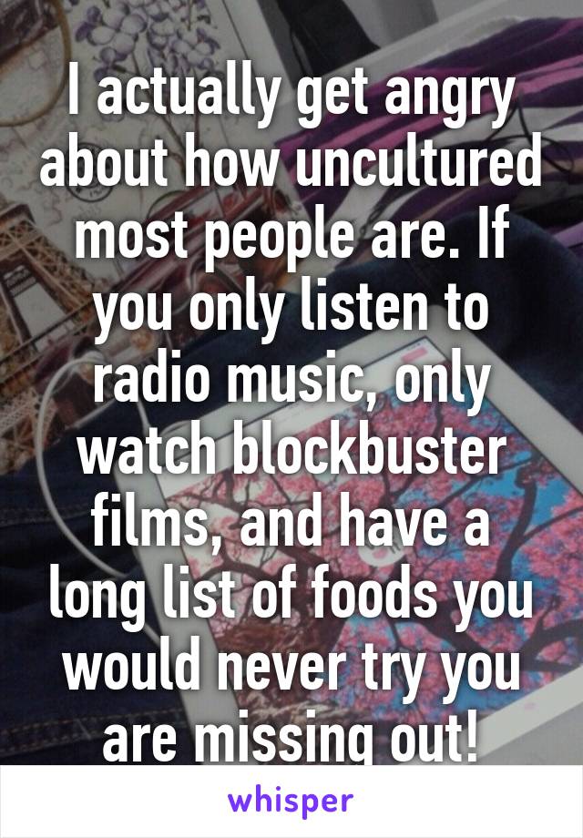 I actually get angry about how uncultured most people are. If you only listen to radio music, only watch blockbuster films, and have a long list of foods you would never try you are missing out!