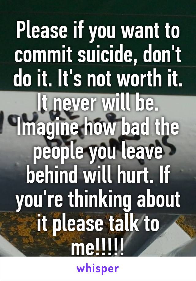 Please if you want to commit suicide, don't do it. It's not worth it. It never will be. Imagine how bad the people you leave behind will hurt. If you're thinking about it please talk to me!!!!!