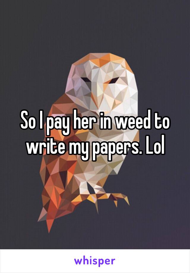 So I pay her in weed to write my papers. Lol