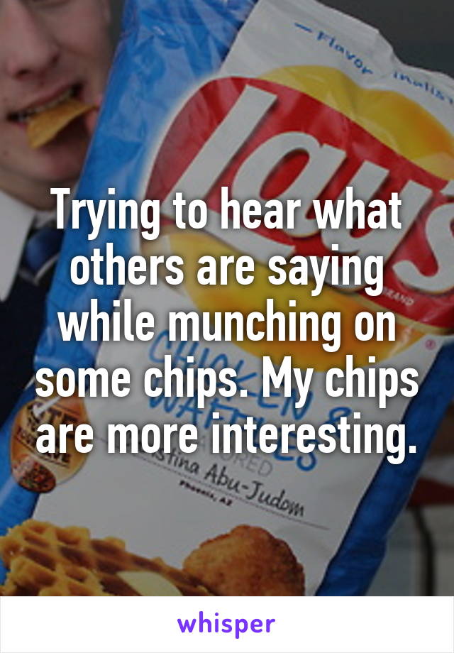 Trying to hear what others are saying while munching on some chips. My chips are more interesting.