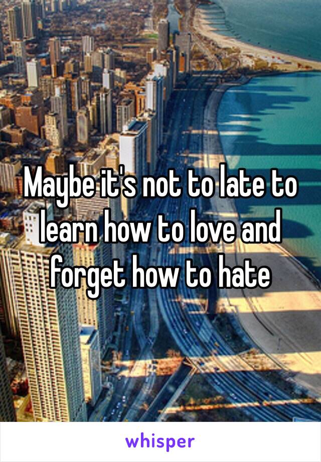 Maybe it's not to late to learn how to love and forget how to hate