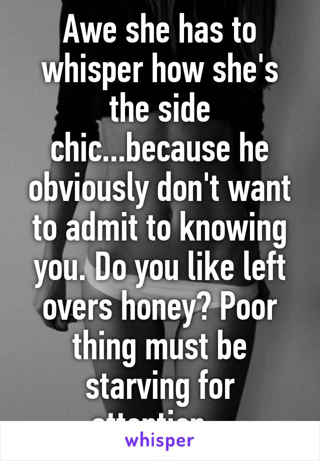 Awe she has to whisper how she's the side chic...because he obviously don't want to admit to knowing you. Do you like left overs honey? Poor thing must be starving for attention...