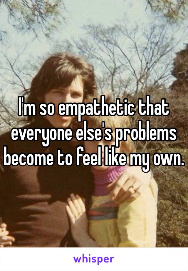 I'm so empathetic that everyone else's problems become to feel like my own.