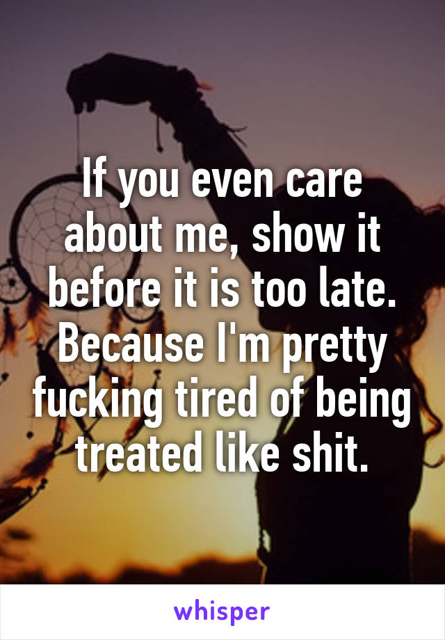 If you even care about me, show it before it is too late. Because I'm pretty fucking tired of being treated like shit.