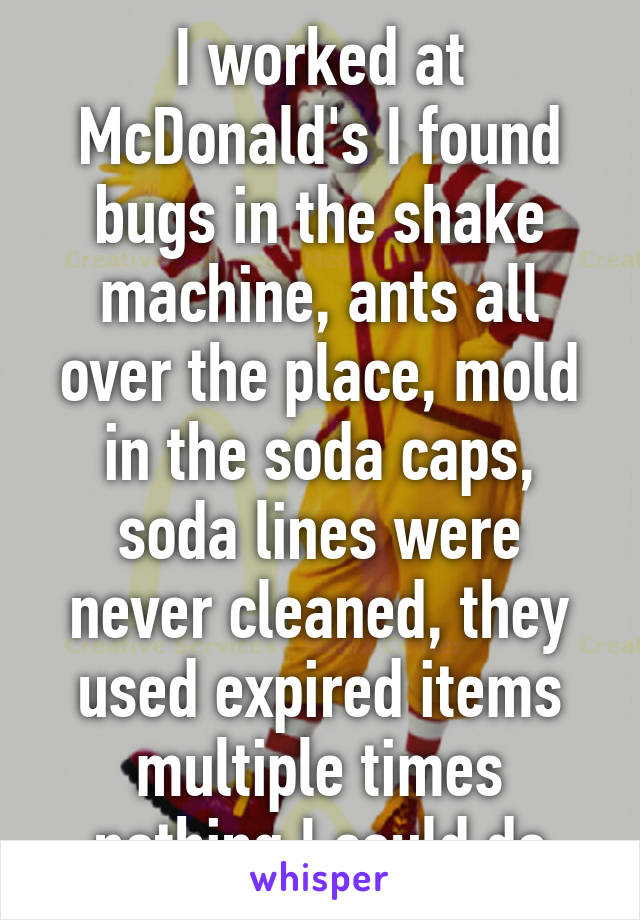 I worked at McDonald's I found bugs in the shake machine, ants all over the place, mold in the soda caps, soda lines were never cleaned, they used expired items multiple times nothing I could do