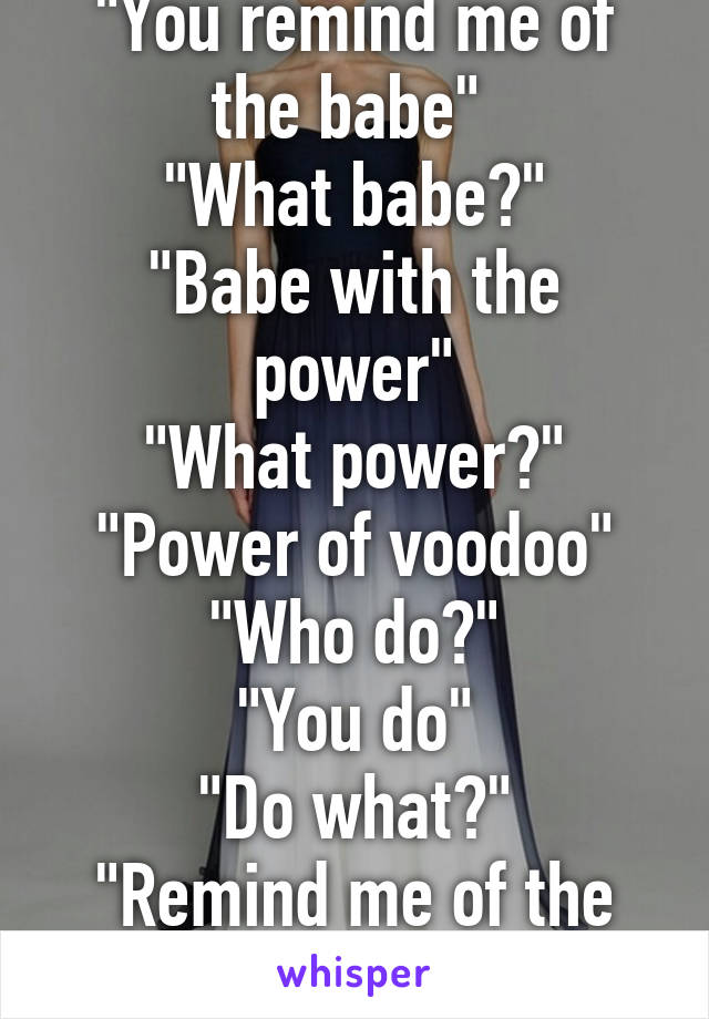 "You remind me of the babe" 
"What babe?"
"Babe with the power"
"What power?"
"Power of voodoo"
"Who do?"
"You do"
"Do what?"
"Remind me of the babe"