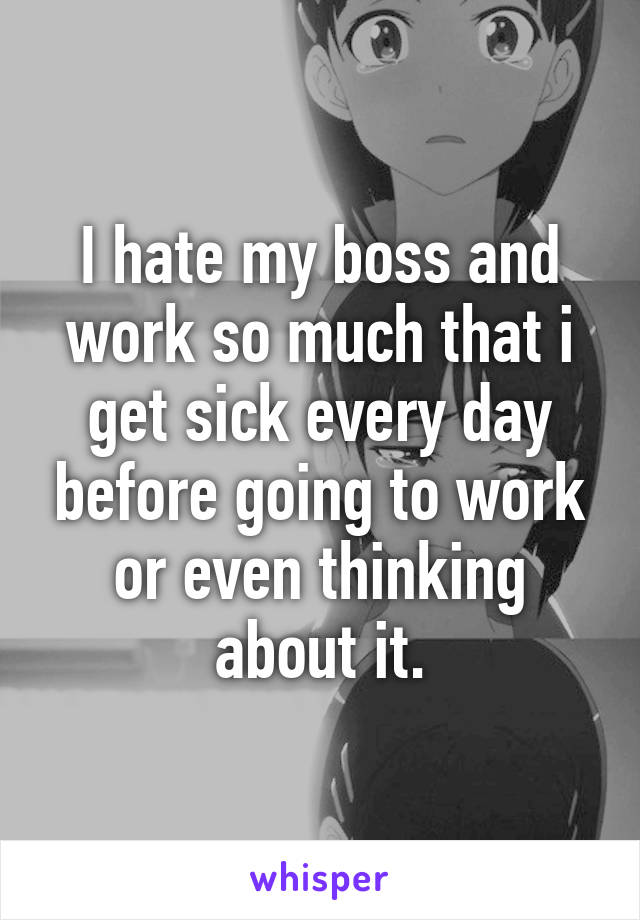 I hate my boss and work so much that i get sick every day before going to work or even thinking about it.